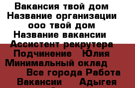 Вакансия твой дом › Название организации ­ ооо твой дом › Название вакансии ­  Ассистент рекрутера › Подчинение ­ Юлия › Минимальный оклад ­ 10 000 - Все города Работа » Вакансии   . Адыгея респ.,Адыгейск г.